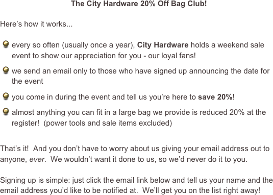 The City Hardware 20% Off Bag Club!

Here’s how it works...

every so often (usually once a year), City Hardware holds a weekend sale event to show our appreciation for you - our loyal fans!
we send an email only to those who have signed up announcing the date for the event
you come in during the event and tell us you’re here to save 20%!
almost anything you can fit in a large bag we provide is reduced 20% at the register!  (power tools and sale items excluded)

That’s it!  And you don’t have to worry about us giving your email address out to anyone, ever.  We wouldn’t want it done to us, so we’d never do it to you.

Signing up is simple: just click the email link below and tell us your name and the email address you’d like to be notified at.  We’ll get you on the list right away!