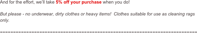 And for the effort, we’ll take 5% off your purchase when you do!

But please - no underwear, dirty clothes or heavy items!  Clothes suitable for use as cleaning rags only.

===========================================================================