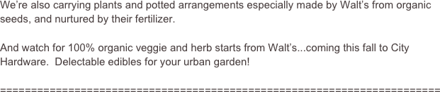 We’re also carrying plants and potted arrangements especially made by Walt’s from organic seeds, and nurtured by their fertilizer.  

And watch for 100% organic veggie and herb starts from Walt’s...coming this fall to City Hardware.  Delectable edibles for your urban garden!

=======================================================================