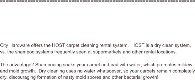 =======================================================================






City Hardware offers the HOST carpet cleaning rental system.  HOST is a dry clean system, vs. the shampoo systems frequently seen at supermarkets and other rental locations.

The advantage? Shampooing soaks your carpet and pad with water, which promotes mildew and mold growth.  Dry cleaning uses no water whatsoever, so your carpets remain completely dry, discouraging formation of nasty mold spores and other bacterial growth!