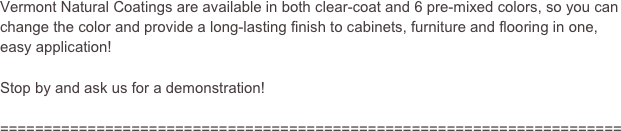 Vermont Natural Coatings are available in both clear-coat and 6 pre-mixed colors, so you can change the color and provide a long-lasting finish to cabinets, furniture and flooring in one, easy application!

Stop by and ask us for a demonstration!

=======================================================================