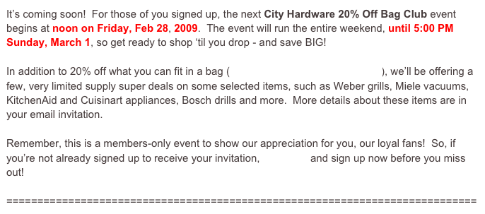 It’s coming soon!  For those of you signed up, the next City Hardware 20% Off Bag Club event begins at noon on Friday, Feb 28, 2009.  The event will run the entire weekend, until 5:00 PM Sunday, March 1, so get ready to shop ‘til you drop - and save BIG!

In addition to 20% off what you can fit in a bag (click here to see how it all works), we’ll be offering a few, very limited supply super deals on some selected items, such as Weber grills, Miele vacuums, KitchenAid and Cuisinart appliances, Bosch drills and more.  More details about these items are in your email invitation.

Remember, this is a members-only event to show our appreciation for you, our loyal fans!  So, if you’re not already signed up to receive your invitation, click here and sign up now before you miss out!

============================================================================