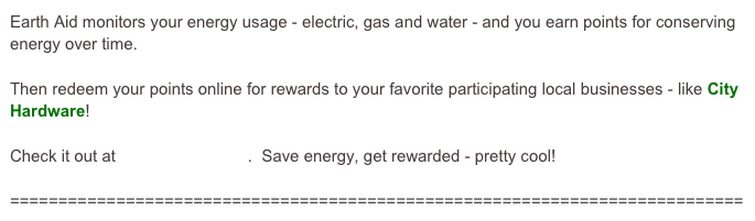Earth Aid monitors your energy usage - electric, gas and water - and you earn points for conserving energy over time.

Then redeem your points online for rewards to your favorite participating local businesses - like City Hardware!

Check it out at www.earthaid.net.  Save energy, get rewarded - pretty cool!

============================================================================